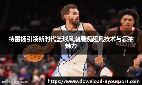 特雷杨引领新时代篮球风潮展现超凡技术与领袖魅力